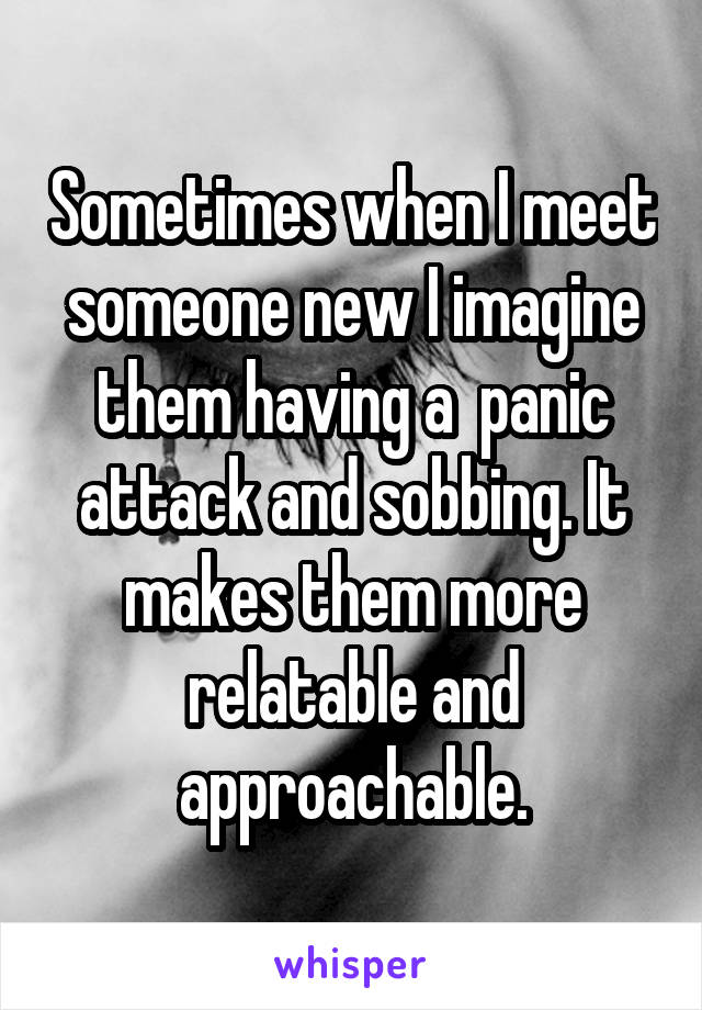 Sometimes when I meet someone new I imagine them having a  panic attack and sobbing. It makes them more relatable and approachable.