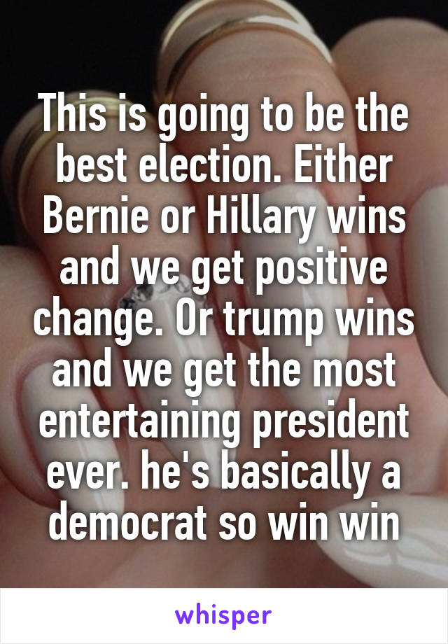 This is going to be the best election. Either Bernie or Hillary wins and we get positive change. Or trump wins and we get the most entertaining president ever. he's basically a democrat so win win