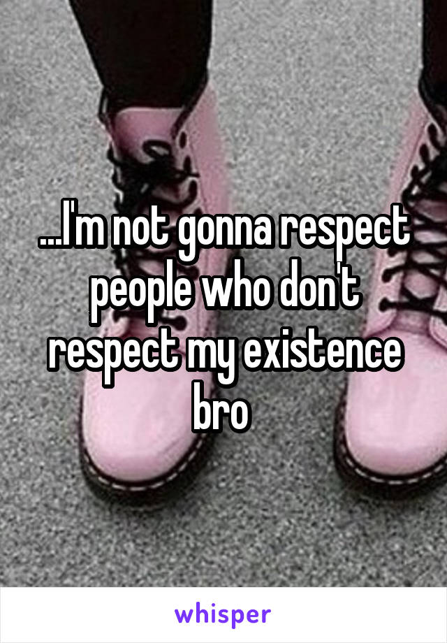 ...I'm not gonna respect people who don't respect my existence bro 