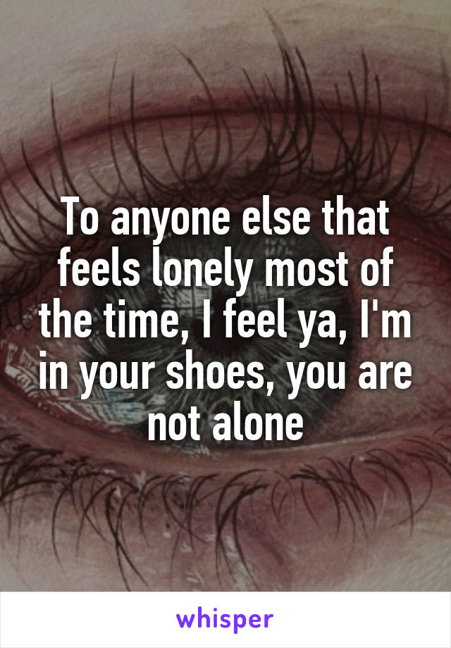 To anyone else that feels lonely most of the time, I feel ya, I'm in your shoes, you are not alone