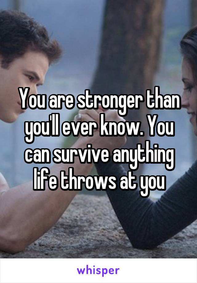 You are stronger than you'll ever know. You can survive anything life throws at you