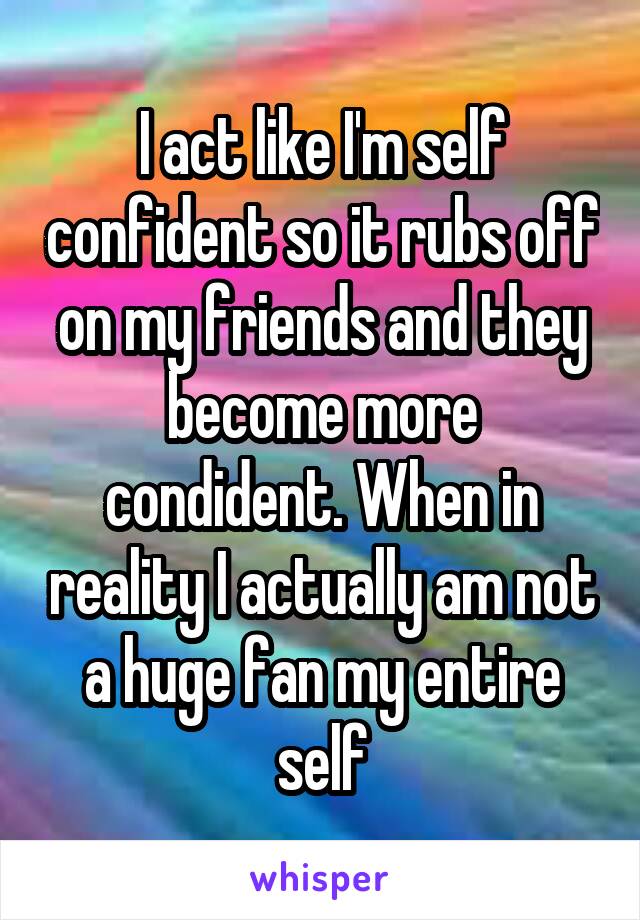 I act like I'm self confident so it rubs off on my friends and they become more condident. When in reality I actually am not a huge fan my entire self