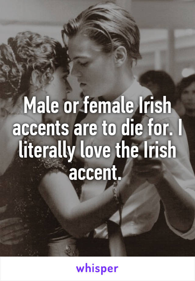 Male or female Irish accents are to die for. I literally love the Irish accent. 