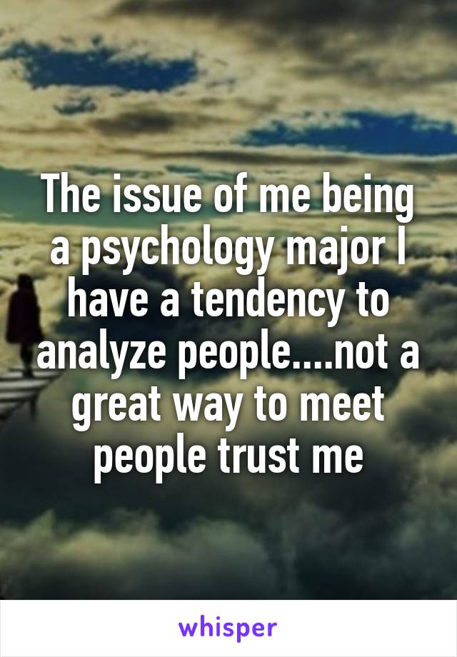 The issue of me being a psychology major I have a tendency to analyze people....not a great way to meet people trust me