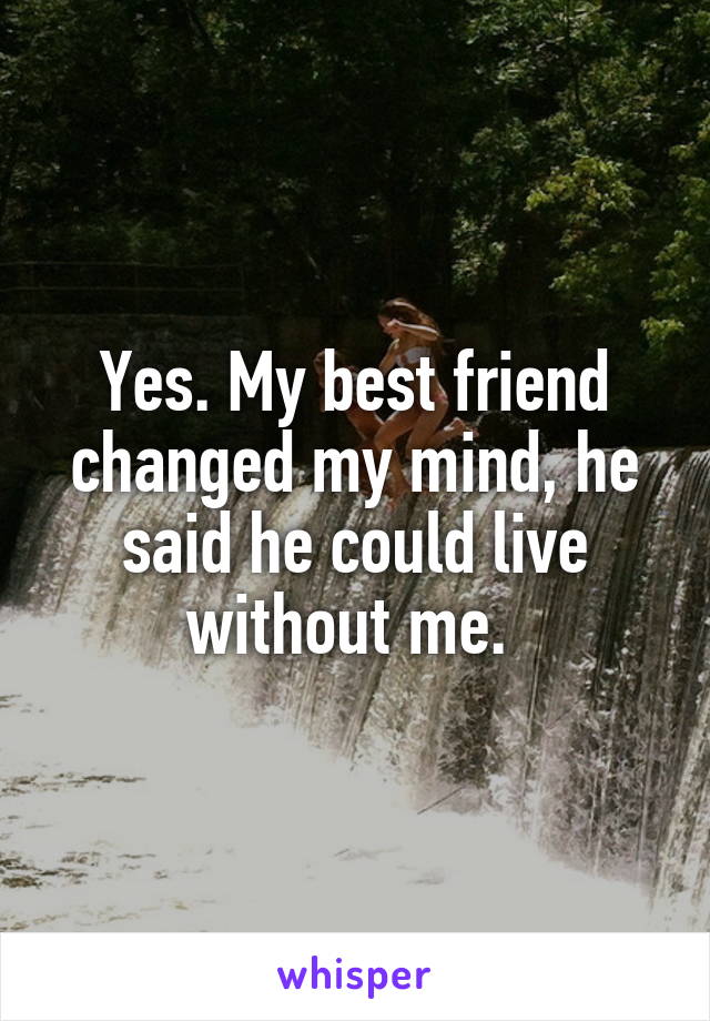 Yes. My best friend changed my mind, he said he could live without me. 