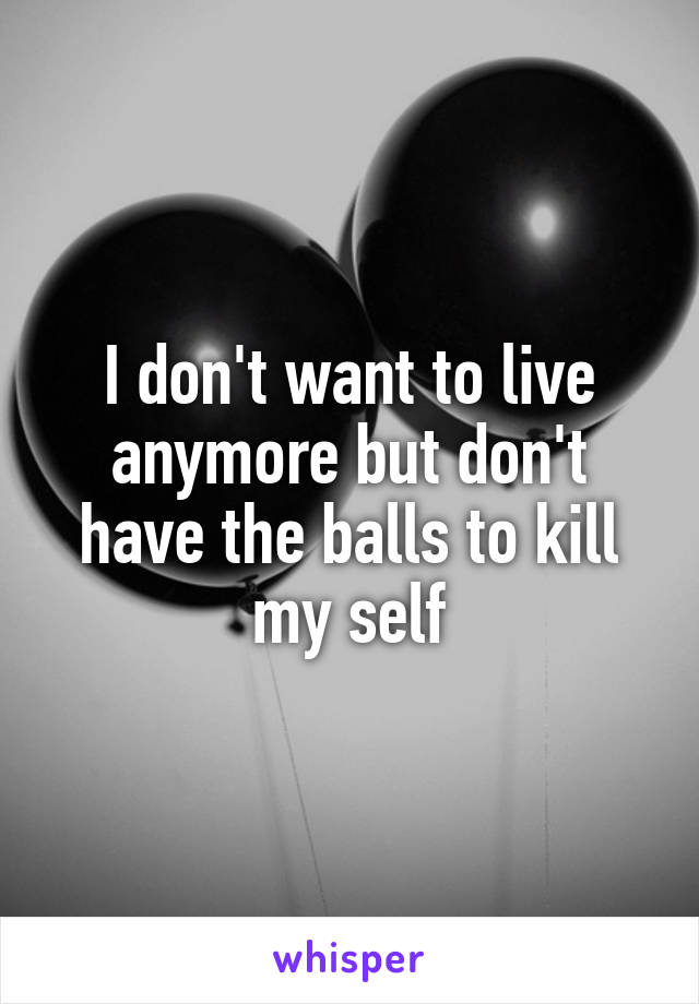 I don't want to live anymore but don't have the balls to kill my self