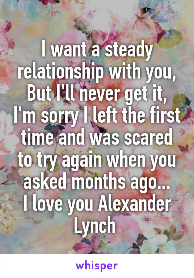 I want a steady relationship with you,
But I'll never get it, I'm sorry I left the first time and was scared to try again when you asked months ago...
I love you Alexander Lynch 