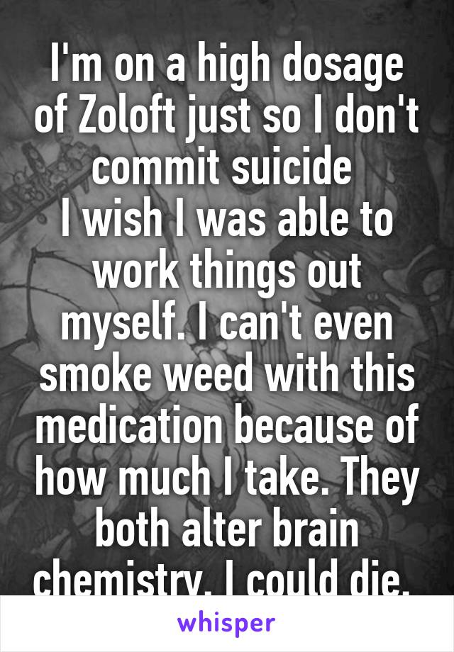I'm on a high dosage of Zoloft just so I don't commit suicide 
I wish I was able to work things out myself. I can't even smoke weed with this medication because of how much I take. They both alter brain chemistry. I could die. 