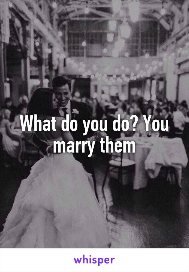 What do you do? You marry them