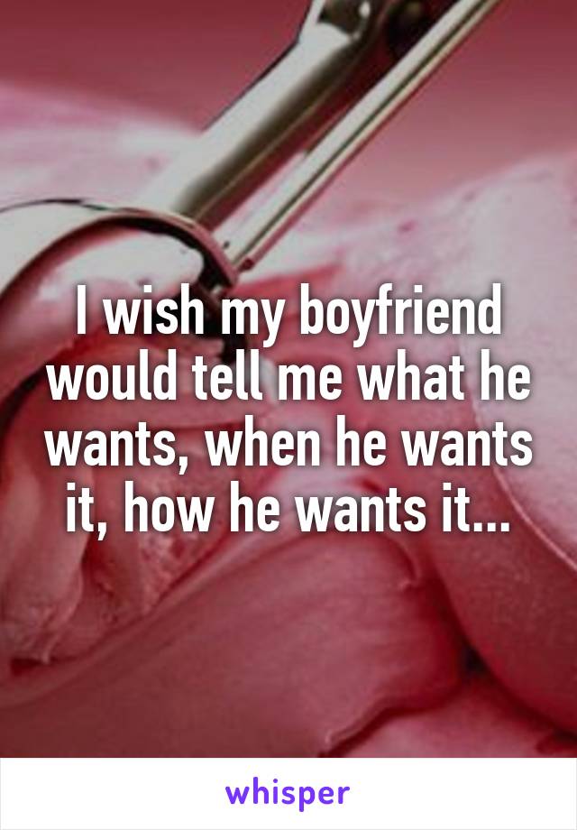 I wish my boyfriend would tell me what he wants, when he wants it, how he wants it...