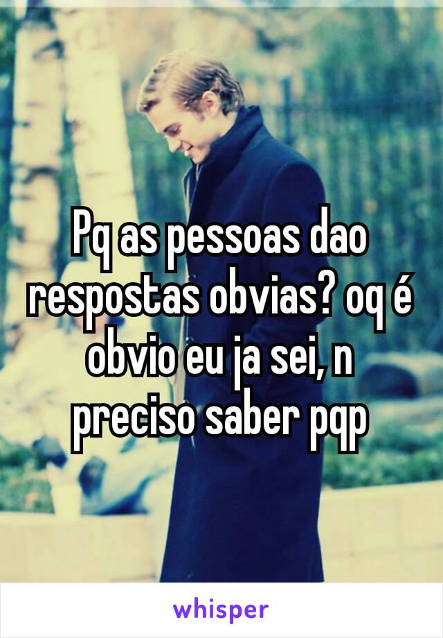 Pq as pessoas dao respostas obvias? oq é obvio eu ja sei, n preciso saber pqp