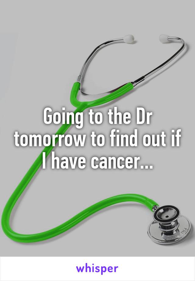 Going to the Dr tomorrow to find out if I have cancer...