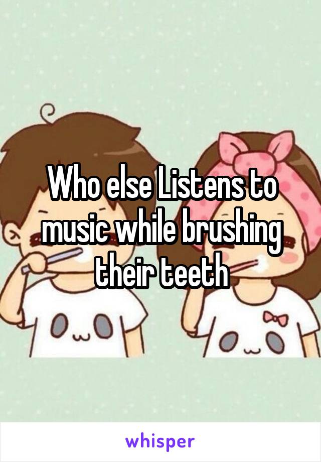 Who else Listens to music while brushing their teeth