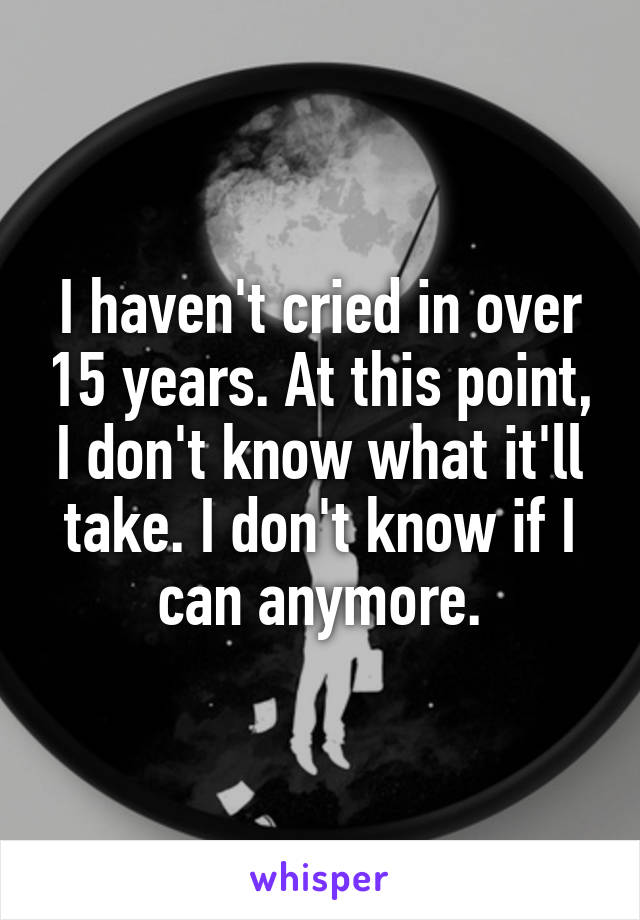 I haven't cried in over 15 years. At this point, I don't know what it'll take. I don't know if I can anymore.