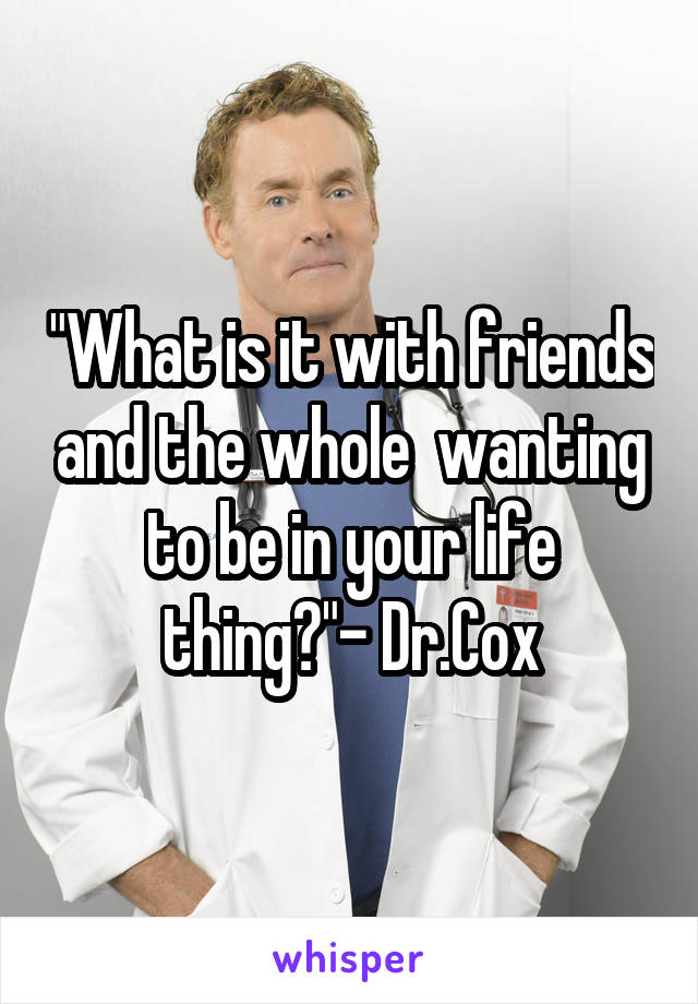"What is it with friends and the whole  wanting to be in your life thing?"- Dr.Cox