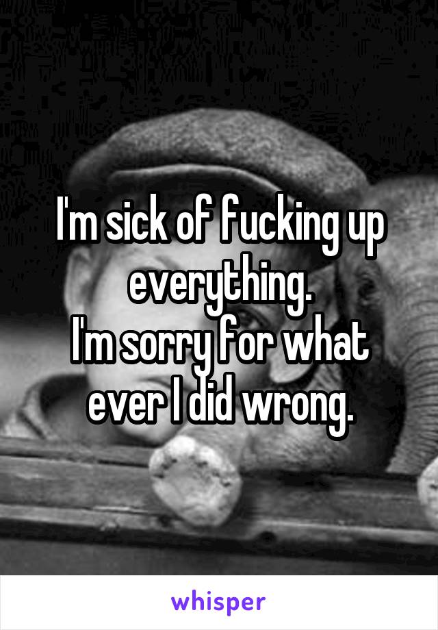 I'm sick of fucking up everything.
I'm sorry for what ever I did wrong.
