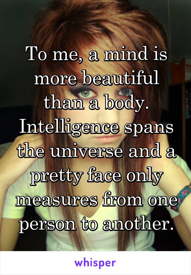 To me, a mind is more beautiful than a body. Intelligence spans the universe and a pretty face only measures from one person to another.
