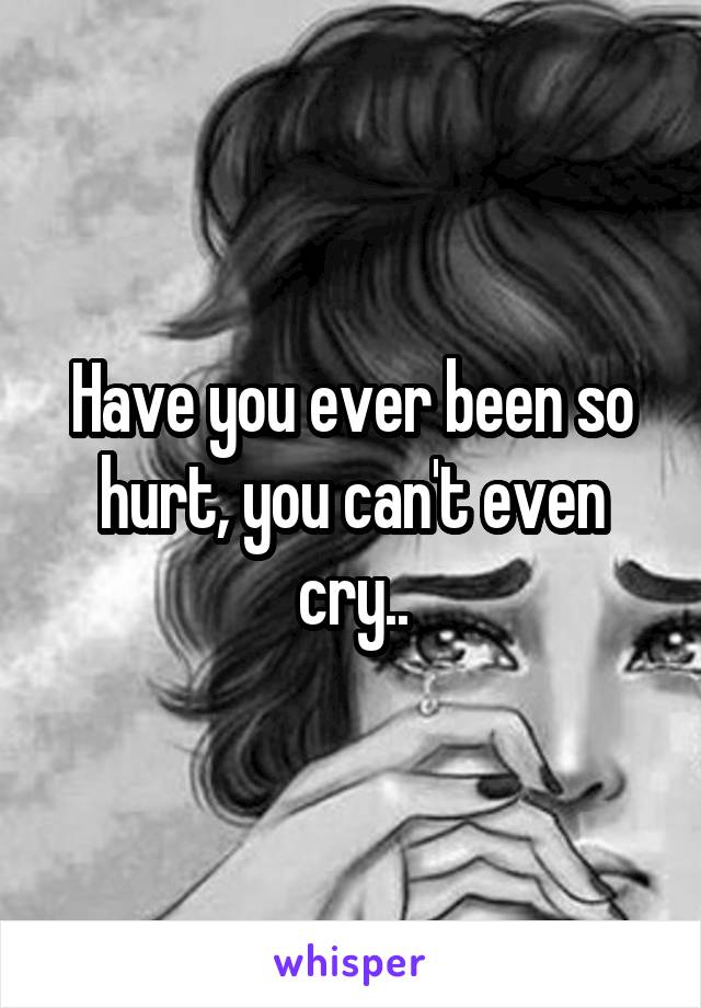 Have you ever been so hurt, you can't even cry..