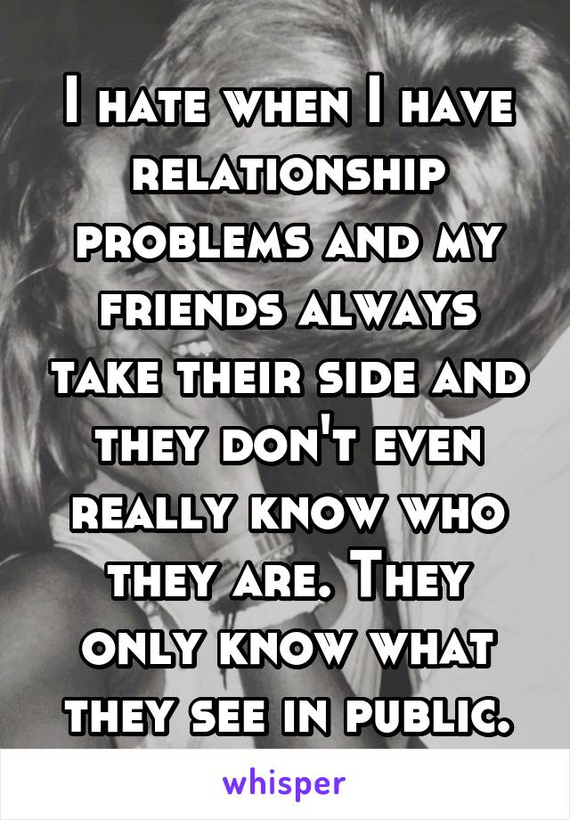 I hate when I have relationship problems and my friends always take their side and they don't even really know who they are. They only know what they see in public.