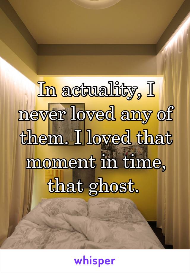 In actuality, I never loved any of them. I loved that moment in time, that ghost. 