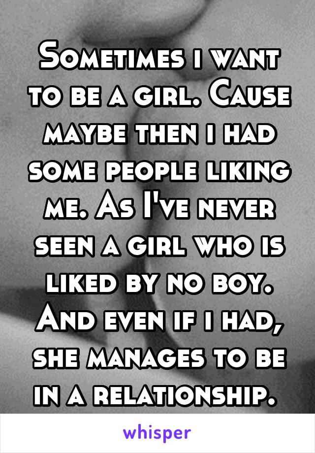 Sometimes i want to be a girl. Cause maybe then i had some people liking me. As I've never seen a girl who is liked by no boy. And even if i had, she manages to be in a relationship. 