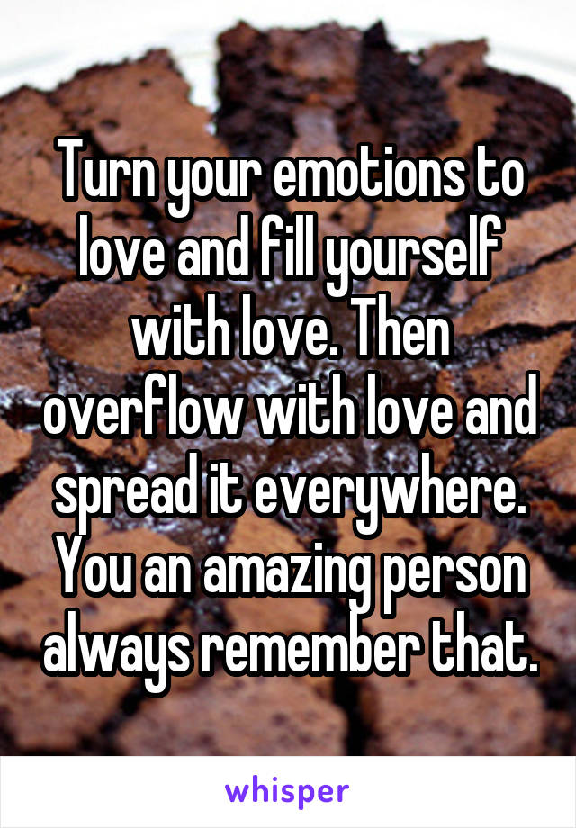 Turn your emotions to love and fill yourself with love. Then overflow with love and spread it everywhere. You an amazing person always remember that.