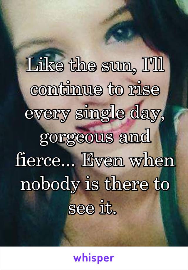 Like the sun, I'll continue to rise every single day, gorgeous and fierce... Even when nobody is there to see it. 