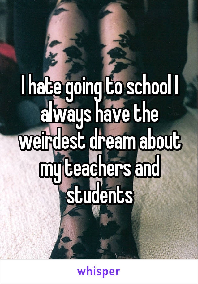 I hate going to school I always have the weirdest dream about my teachers and students