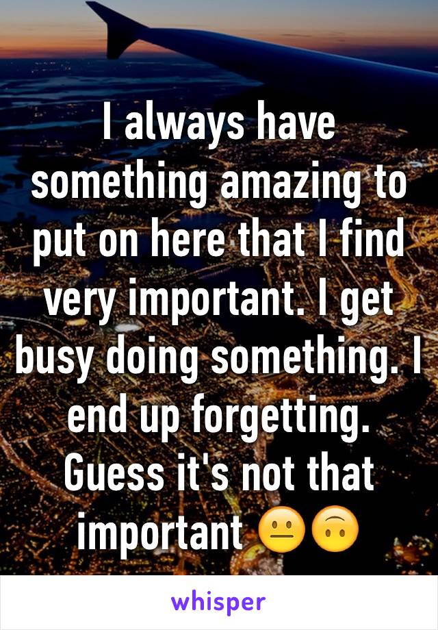 I always have something amazing to put on here that I find very important. I get busy doing something. I end up forgetting. Guess it's not that important 😐🙃