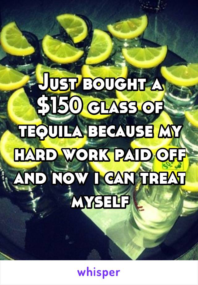Just bought a $150 glass of tequila because my hard work paid off and now i can treat myself