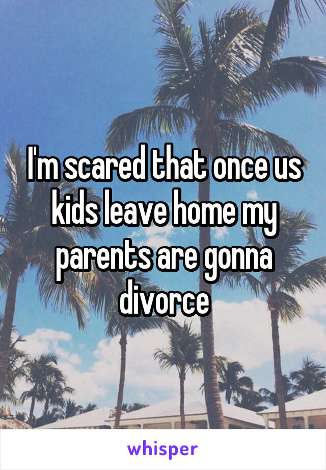 I'm scared that once us kids leave home my parents are gonna divorce
