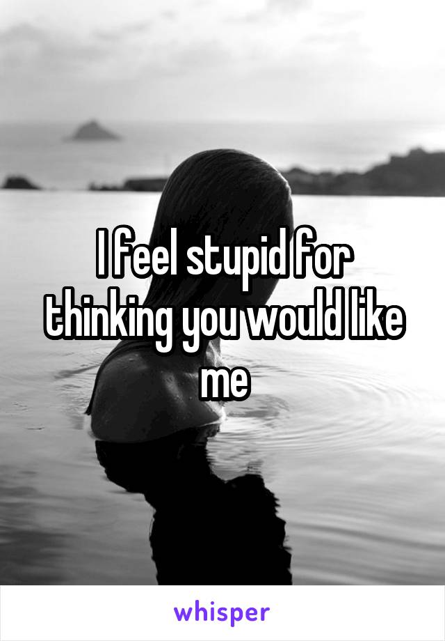I feel stupid for thinking you would like me