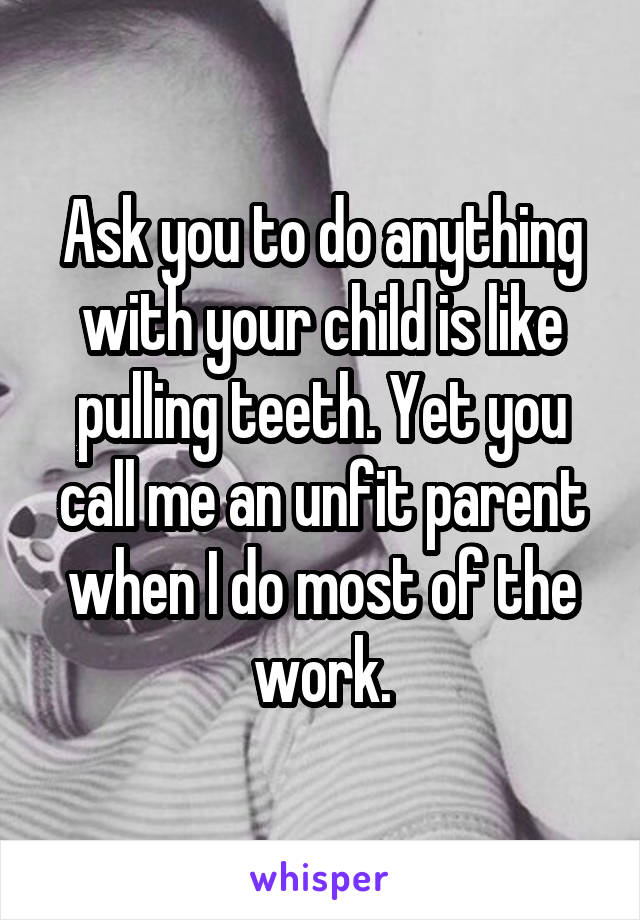 Ask you to do anything with your child is like pulling teeth. Yet you call me an unfit parent when I do most of the work.
