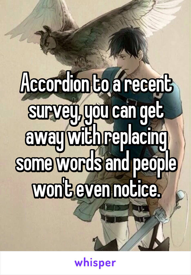 Accordion to a recent survey, you can get away with replacing some words and people won't even notice.