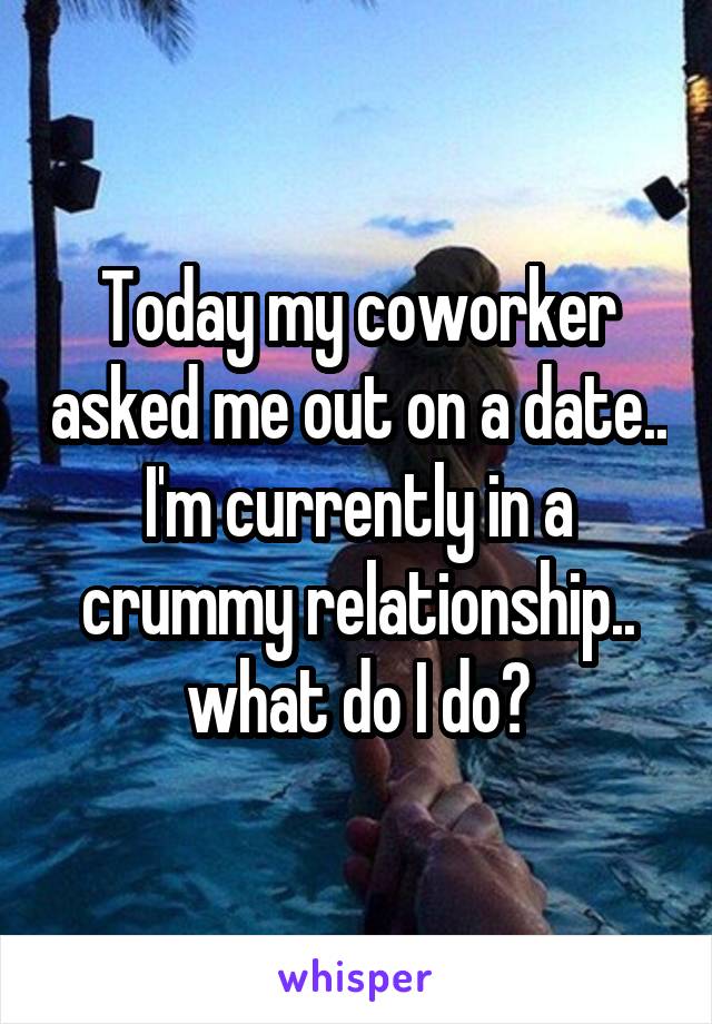 Today my coworker asked me out on a date.. I'm currently in a crummy relationship.. what do I do?