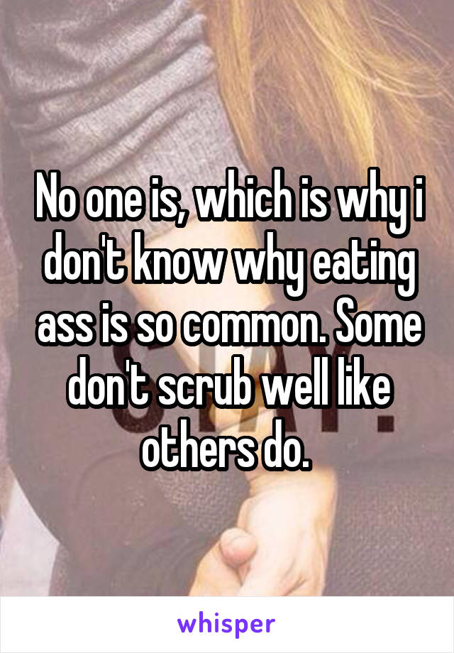 No one is, which is why i don't know why eating ass is so common. Some don't scrub well like others do. 