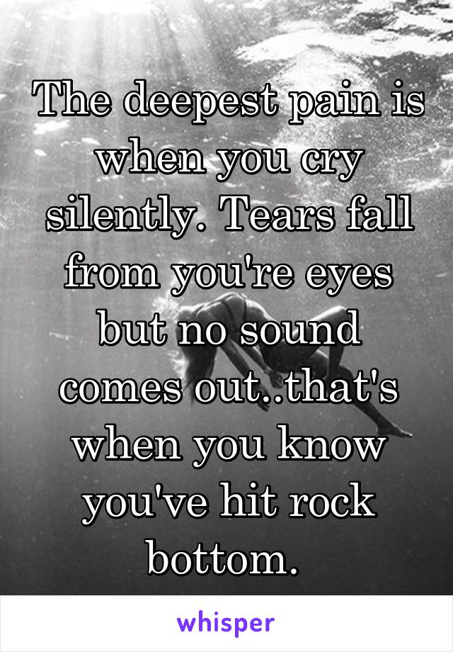 The deepest pain is when you cry silently. Tears fall from you're eyes but no sound comes out..that's when you know you've hit rock bottom. 