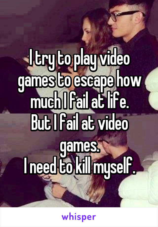 I try to play video games to escape how much I fail at life.
But I fail at video games.
I need to kill myself.