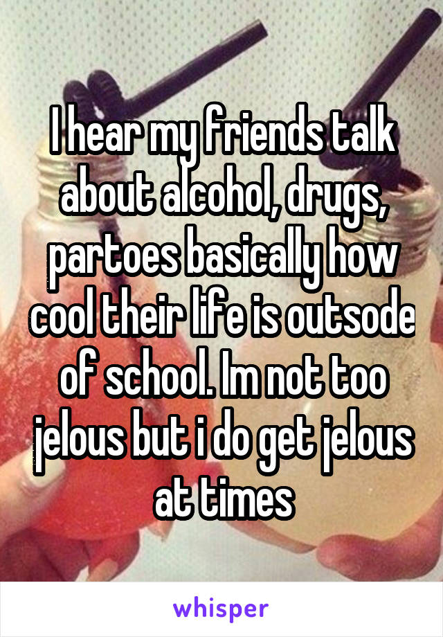 I hear my friends talk about alcohol, drugs, partoes basically how cool their life is outsode of school. Im not too jelous but i do get jelous at times