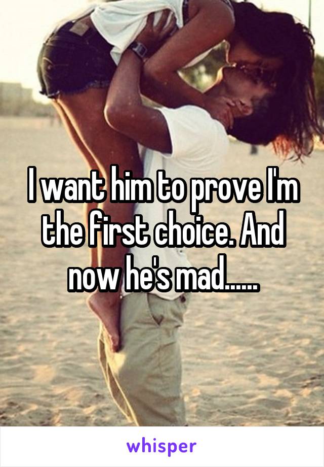 I want him to prove I'm the first choice. And now he's mad......