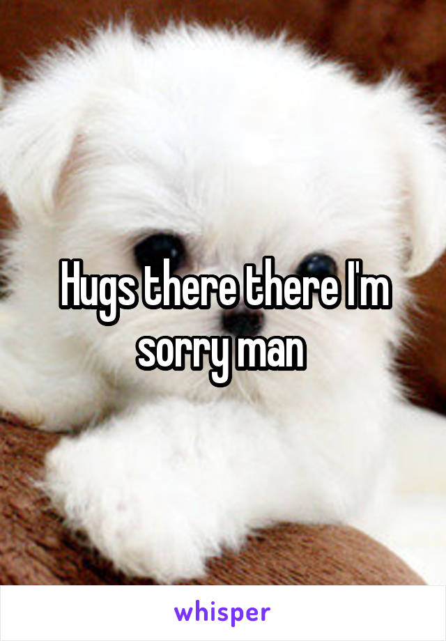 Hugs there there I'm sorry man 