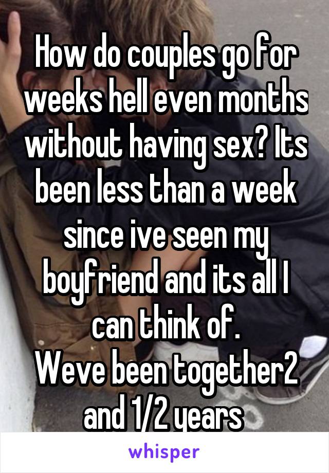 How do couples go for weeks hell even months without having sex? Its been less than a week since ive seen my boyfriend and its all I can think of.
Weve been together2 and 1/2 years 