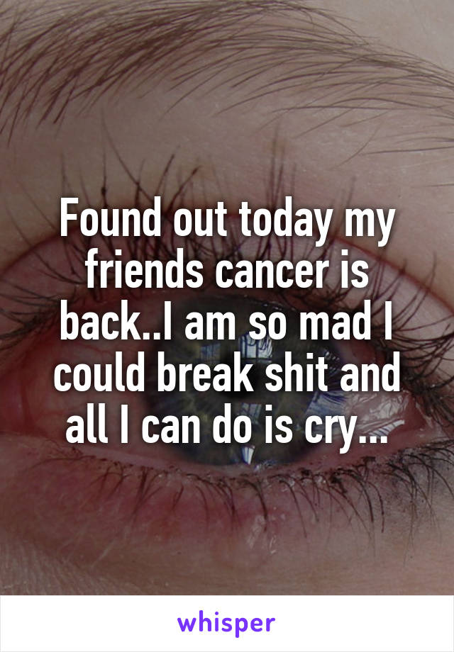 Found out today my friends cancer is back..I am so mad I could break shit and all I can do is cry...