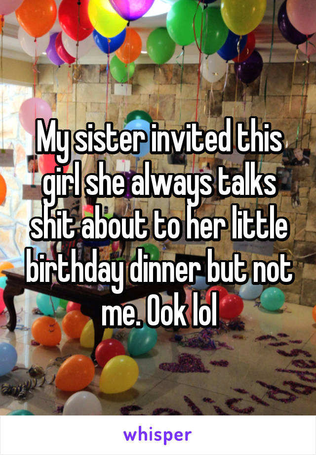 My sister invited this girl she always talks shit about to her little birthday dinner but not me. Ook lol