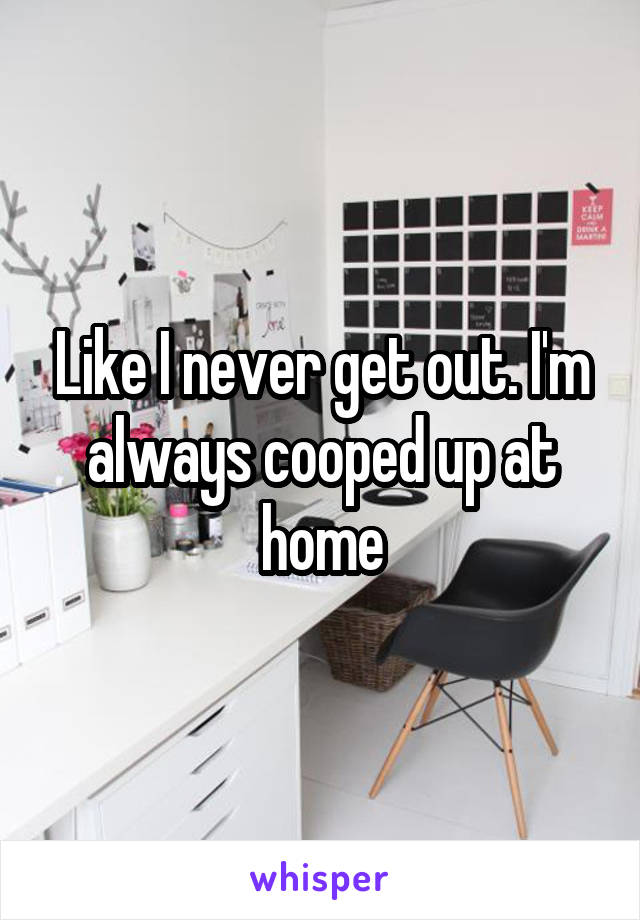 Like I never get out. I'm always cooped up at home