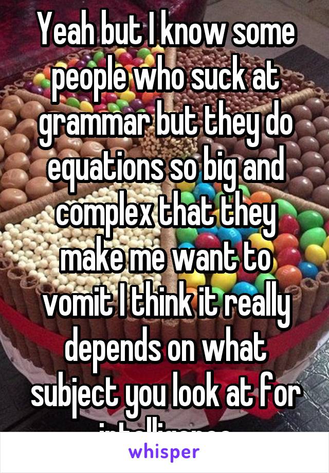 Yeah but I know some people who suck at grammar but they do equations so big and complex that they make me want to vomit I think it really depends on what subject you look at for intelligence