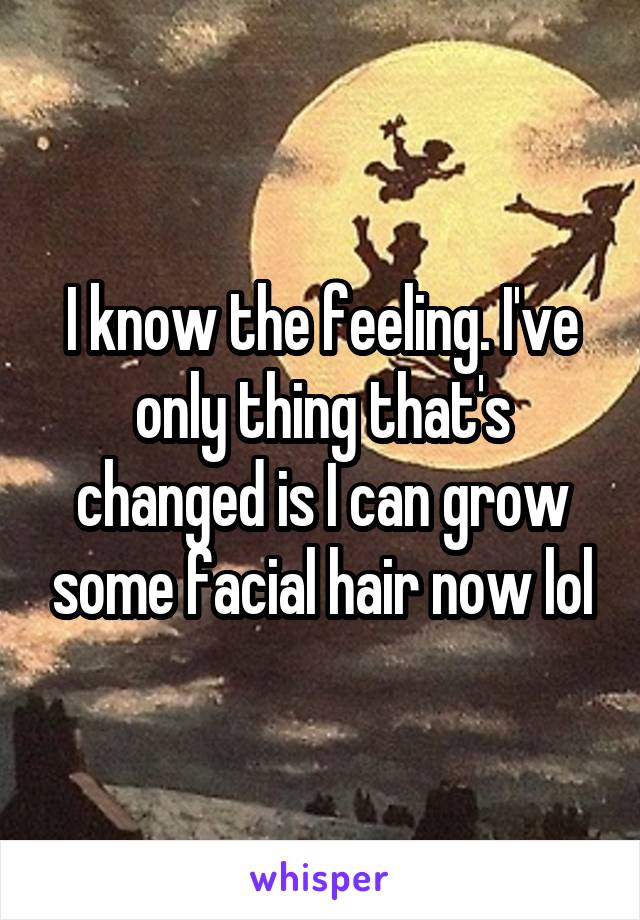 I know the feeling. I've only thing that's changed is I can grow some facial hair now lol