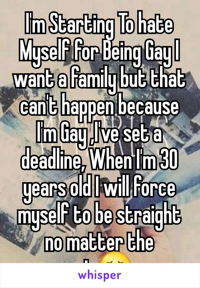 I'm Starting To hate Myself for Being Gay I want a family but that can't happen because I'm Gay ,I've set a deadline, When I'm 30 years old I will force myself to be straight no matter the pain😞