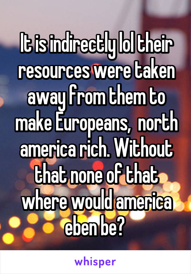 It is indirectly lol their resources were taken away from them to make Europeans,  north america rich. Without that none of that where would america eben be? 