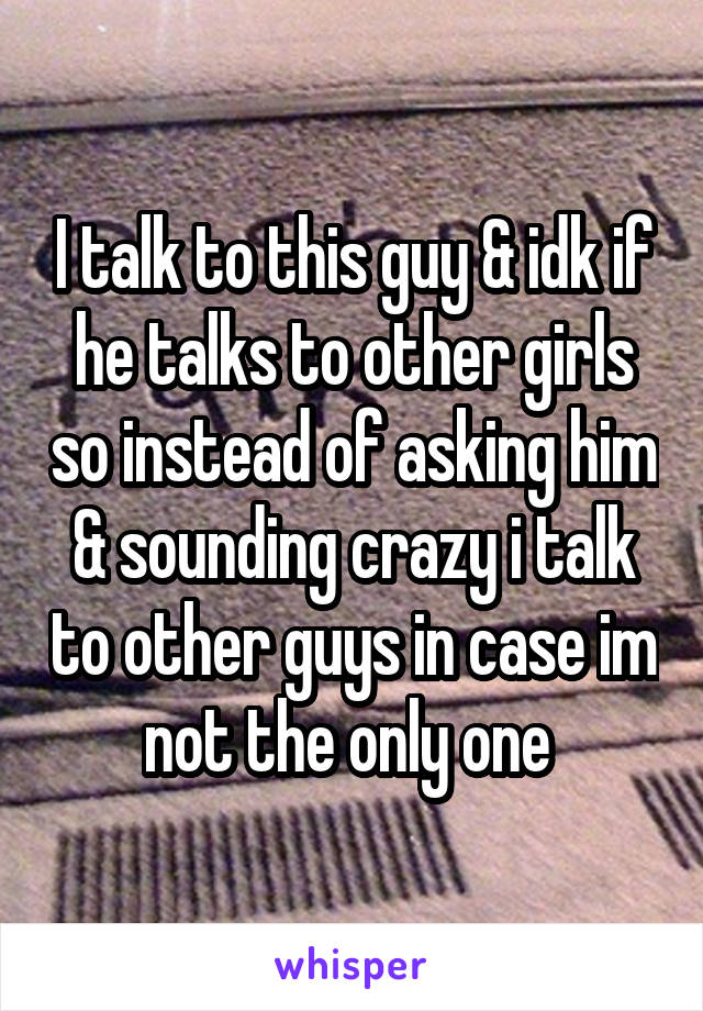 I talk to this guy & idk if he talks to other girls so instead of asking him & sounding crazy i talk to other guys in case im not the only one 